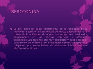 SEROTONINA
 La 5HT tiene un papel fundamental en la regulación de la
motilidad, secreción y sensibilidad del tracto gastrointestinal a
través de la activación de numerosos receptores distribuidos
ampliamente en los nervios entéricos y aferentes
sensoriales.Sus acciones son muy complejas y puede producir
contracción del músculo liso al estimular nervios colinérgicos o
relajación por estimulación de neuronas inhibidoras que
liberan óxido nítrico
 