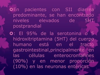 En pacientes con SII diarrea
predominante, se han encontrado
niveles elevados de 5HT
postprandial
: El 95% de la serotonina o 5
hidroxitriptamina (5HT) del cuerpo
humano está en el tracto
gastrointestinal,principalmente en
las células enterocromafines
(90%) y en menor proporción
(10%) en las neuronas entéricas.
 