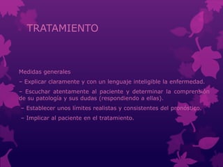 TRATAMIENTO
Medidas generales
– Explicar claramente y con un lenguaje inteligible la enfermedad.
– Escuchar atentamente al paciente y determinar la comprensión
de su patología y sus dudas (respondiendo a ellas).
– Establecer unos límites realistas y consistentes del pronóstico.
– Implicar al paciente en el tratamiento.
 