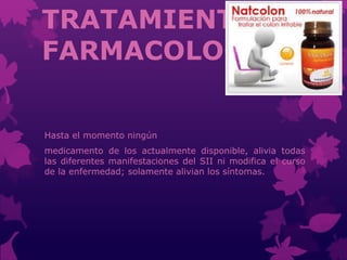 TRATAMIENTO
FARMACOLOGICO
Hasta el momento ningún
medicamento de los actualmente disponible, alivia todas
las diferentes manifestaciones del SII ni modifica el curso
de la enfermedad; solamente alivian los síntomas.
 