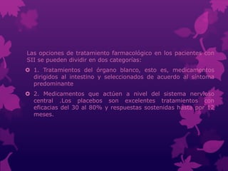 Las opciones de tratamiento farmacológico en los pacientes con
SII se pueden dividir en dos categorías:
 1. Tratamientos del órgano blanco, esto es, medicamentos
dirigidos al intestino y seleccionados de acuerdo al síntoma
predominante
 2. Medicamentos que actúen a nivel del sistema nervioso
central .Los placebos son excelentes tratamientos con
eficacias del 30 al 80% y respuestas sostenidas hasta por 12
meses.
 