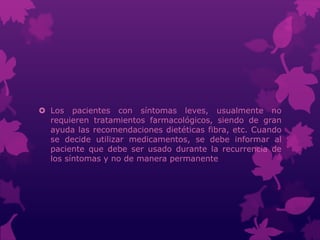  Los pacientes con síntomas leves, usualmente no
requieren tratamientos farmacológicos, siendo de gran
ayuda las recomendaciones dietéticas fibra, etc. Cuando
se decide utilizar medicamentos, se debe informar al
paciente que debe ser usado durante la recurrencia de
los síntomas y no de manera permanente
 