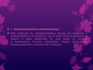  1. Antiespasmódicos anticolinérgicos.
 Este subgrupo de antiespasmódicos atenúa los espasmos o
contracciones en el intestino y por lo tanto tiene el potencial de
reducir el dolor abdominal. En este grupo se incluyen
la butilhioscina, hioscina, hiosciamina, levsina, dicicloverina,
butilescopolamina y bromuro de cimetropio
 