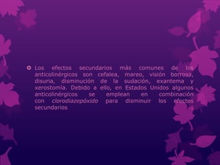  Los efectos secundarios más comunes de los
anticolinérgicos son cefalea, mareo, visión borrosa,
disuria, disminución de la sudación, exantema y
xerostomía. Debido a ello, en Estados Unidos algunos
anticolinérgicos se emplean en combinación
con clorodiazepóxido para disminuir los efectos
secundarios
 