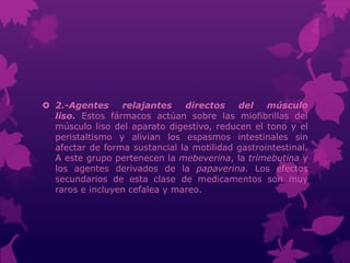  2.-Agentes relajantes directos del músculo
liso. Estos fármacos actúan sobre las miofibrillas del
músculo liso del aparato digestivo, reducen el tono y el
peristaltismo y alivian los espasmos intestinales sin
afectar de forma sustancial la motilidad gastrointestinal.
A este grupo pertenecen la mebeverina, la trimebutina y
los agentes derivados de la papaverina. Los efectos
secundarios de esta clase de medicamentos son muy
raros e incluyen cefalea y mareo.
 