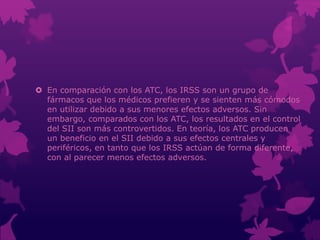  En comparación con los ATC, los IRSS son un grupo de
fármacos que los médicos prefieren y se sienten más cómodos
en utilizar debido a sus menores efectos adversos. Sin
embargo, comparados con los ATC, los resultados en el control
del SII son más controvertidos. En teoría, los ATC producen
un beneficio en el SII debido a sus efectos centrales y
periféricos, en tanto que los IRSS actúan de forma diferente,
con al parecer menos efectos adversos.
 
