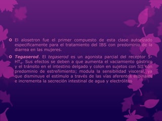  El alosetron fue el primer compuesto de esta clase autorizado
especificamente para el tratamiento del IBS con predominio de la
diarrea en las mujeres.
 Tegaserod. El tegaserod es un agonista parcial del receptor 5-
HT4. Sus efectos se deben a que aumenta el vaciamiento gástrico
y el tránsito en el intestino delgado y colon en sujetos con SII con
predominio de estreñimiento; modula la sensibilidad visceral, ya
que disminuye el estímulo a través de las vías aferentes espinales
e incrementa la secreción intestinal de agua y electrólitos
 