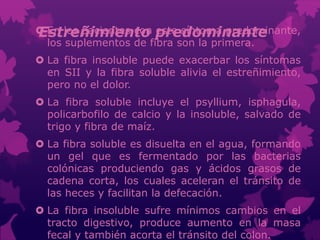 Estreñimiento predominante En los pacientes con este síntoma predominante,
los suplementos de fibra son la primera.
 La fibra insoluble puede exacerbar los síntomas
en SII y la fibra soluble alivia el estreñimiento,
pero no el dolor.
 La fibra soluble incluye el psyllium, isphagula,
policarbofilo de calcio y la insoluble, salvado de
trigo y fibra de maíz.
 La fibra soluble es disuelta en el agua, formando
un gel que es fermentado por las bacterias
colónicas produciendo gas y ácidos grasos de
cadena corta, los cuales aceleran el tránsito de
las heces y facilitan la defecación.
 La fibra insoluble sufre mínimos cambios en el
tracto digestivo, produce aumento en la masa
fecal y también acorta el tránsito del colon.
 