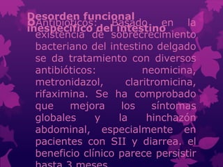 Desorden funcional
inespecífico del intestino
Antibióticos: Basado en la
existencia de sobrecrecimiento
bacteriano del intestino delgado
se da tratamiento con diversos
antibióticos: neomicina,
metronidazol, claritromicina,
rifaximina. Se ha comprobado
que mejora los síntomas
globales y la hinchazón
abdominal, especialmente en
pacientes con SII y diarrea. el
beneficio clínico parece persistir
 