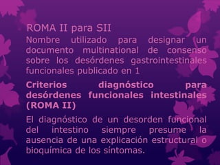ROMA II para SII
Nombre utilizado para designar un
documento multinational de consenso
sobre los desórdenes gastrointestinales
funcionales publicado en 1
Criterios diagnóstico para
desórdenes funcionales intestinales
(ROMA II)
El diagnóstico de un desorden funcional
del intestino siempre presume la
ausencia de una explicación estructural o
bioquímica de los síntomas.
 