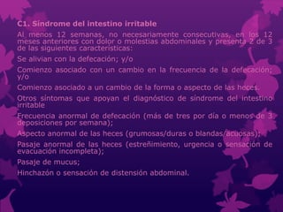 C1. Síndrome del intestino irritable
Al menos 12 semanas, no necesariamente consecutivas, en los 12
meses anteriores con dolor o molestias abdominales y presenta 2 de 3
de las siguientes características:
Se alivian con la defecación; y/o
Comienzo asociado con un cambio en la frecuencia de la defecación;
y/o
Comienzo asociado a un cambio de la forma o aspecto de las heces.
Otros síntomas que apoyan el diagnóstico de síndrome del intestino
irritable
Frecuencia anormal de defecación (más de tres por día o menos de 3
deposiciones por semana);
Aspecto anormal de las heces (grumosas/duras o blandas/acuosas);
Pasaje anormal de las heces (estreñimiento, urgencia o sensación de
evacuación incompleta);
Pasaje de mucus;
Hinchazón o sensación de distensión abdominal.
 