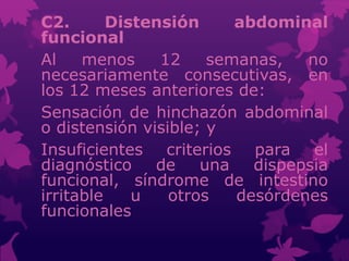 C2. Distensión abdominal
funcional
Al menos 12 semanas, no
necesariamente consecutivas, en
los 12 meses anteriores de:
Sensación de hinchazón abdominal
o distensión visible; y
Insuficientes criterios para el
diagnóstico de una dispepsia
funcional, síndrome de intestino
irritable u otros desórdenes
funcionales
 