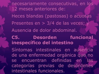 necesariamente consecutivas, en los
12 meses anteriores de:
Heces blandas (pastosas) o acuosas
Presentes en > 3/4 de las veces; y
Ausencia de dolor abdominal.
C5. Desorden funcional
inespecífico del intestino
Síntomas intestinales en ausencia
de una enfermedad orgánica que no
se encuentran definidas en las
categorías previas de desórdenes
intestinales funcionales.
 