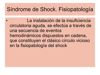 Síndrome de Shock. Fisiopatología La instalación de la insuficiencia circulatoria aguda, se efectúa a través de una secuencia de eventos hemodinámicos dispuestos en cadena, que constituyen el clásico círculo vicioso en la fisiopatología del shock 