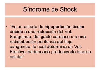 Síndrome de Shock “ Es un estado de hipoperfusión tisular debido a una reducción del Vol. Sanguineo, del gasto cardiaco o a una redistribución periferica del flujo sanguineo, lo cual determina un Vol. Efectivo inadecuado produciendo hipoxia celular” 