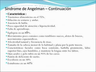 Síndrome de Angelman – Continuación Características : Trastornos alimenticios en el 75%.  Dilación en sentarse y andar.  Ausencia de habla.  Poca capacidad de atención e hiperactividad.  Falta de aprendizaje.  Epilepsia en un 8 0 %.  Movimientos poco comunes como temblores suaves, aleteo de brazos, movimientos espasmódicos.  Afectividad natural y frecuencia de risas.  Tamaño de la cabeza menor de lo habitual y plana por la parte trasera.  Características faciales como boca sonriente, barbilla prominente, labio superior fino, ojos hundidos, y mantiene la lengua entre los labios.  Ojos azules y pelo rubio en un 95% de los casos.  Patrón de deficiente de sueño.  Escoliosis en un 10%  Estrabismo en un 40 %  