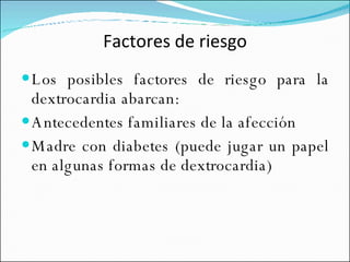Factores de riesgo Los posibles factores de riesgo para la dextrocardia abarcan: Antecedentes familiares de la afección  Madre con diabetes (puede jugar un papel en algunas formas de dextrocardia)  