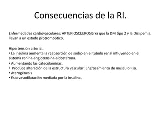 Consecuencias de la RI.
Enfermedades cardiovasculares: ARTERIOSCLEROSIS Ya que la DM tipo 2 y la Dislipemia,
llevan a un estado protrombotico.
Hipertensión arterial:
• La insulina aumenta la reabsorción de sodio en el túbulo renal influyendo en el
sistema renina-angiotensina-aldosterona.
• Aumentando las catecolaminas.
• Produce alteración de la estructura vascular: Engrosamiento de musculo liso.
• Aterogénesis
• Esta vasodilatación mediada por la insulina.
 