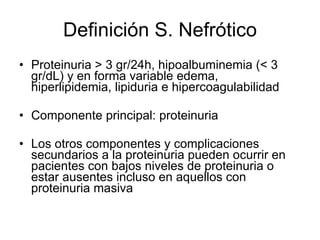 Definición S. Nefrótico Proteinuria > 3 gr/24h, hipoalbuminemia (< 3 gr/dL) y en forma variable edema, hiperlipidemia, lipiduria e hipercoagulabilidad Componente principal: proteinuria Los otros componentes y complicaciones secundarios a la proteinuria pueden ocurrir en pacientes con bajos niveles de proteinuria o estar ausentes incluso en aquellos con proteinuria masiva  
