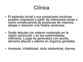 Clínica El episodio inicial y sus posteriores recidivas pueden originarse a partir de infecciones leves o como consecuencia de picaduras de insectos, abejas o reacción a la hiedra venenosa.  Suele debutar con edema moderado en la región periocular y en las extremidades inferiores. Luego se generaliza con ascitis, derrame pleural y edema en órganos genitales Anorexia, irritabilidad, dolor abdominal, diarrea  