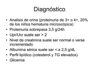 Diagnóstico Analisis de orina (proteinuria de 3+ o 4+, 20% de los niños hematuria microscópica) Proteinuria sobrepasa 3,5 g/24h  Upr/Ucr suele ser > 2 Nivel de creatinina suele ser normal o verse incrementado Albumina sérica suele ser < a 2,5 g/dL Perfil lipídico (colesterol y TG elevados) Glicemia  
