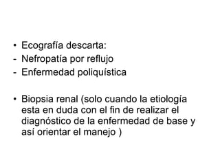 Ecografía descarta:  Nefropatía por reflujo Enfermedad poliquística Biopsia renal (solo cuando la etiología esta en duda con el fin de realizar el diagnóstico de la enfermedad de base y así orientar el manejo ) 