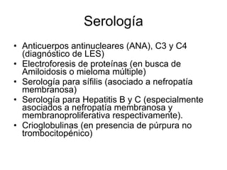 Serología Anticuerpos antinucleares (ANA), C3 y C4 (diagnóstico de LES) Electroforesis de proteínas (en busca de Amiloidosis o mieloma múltiple) Serología para sífilis (asociado a nefropatía membranosa) Serología para Hepatitis B y C (especialmente asociados a nefropatía membranosa y membranoproliferativa respectivamente). Crioglobulinas (en presencia de púrpura no trombocitopénico)  