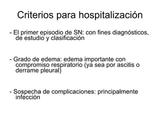 Criterios para hospitalización - El primer episodio de SN: con fines diagnósticos, de estudio y clasificación - Grado de edema: edema importante con compromiso respiratorio (ya sea por ascitis o derrame pleural) - Sospecha de complicaciones: principalmente infección 