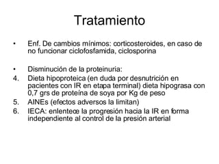Tratamiento Enf. De cambios mínimos: corticosteroides, en caso de no funcionar ciclofosfamida, ciclosporina Disminución de la proteinuria: Dieta hipoproteica (en duda por desnutrición en pacientes con IR en etapa terminal) dieta hipograsa con 0,7 grs de proteína de soya por Kg de peso AINEs (efectos adversos la limitan) IECA: enlentece la progresión hacia la IR en forma independiente al control de la presión arterial  