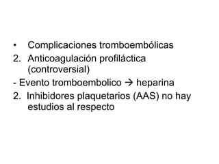 Complicaciones tromboembólicas  Anticoagulación profiláctica (controversial) - Evento tromboembolico    heparina 2.  Inhibidores plaquetarios (AAS) no hay estudios al respecto 