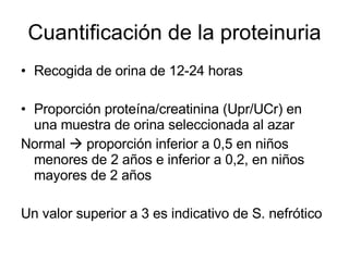 Cuantificación de la proteinuria Recogida de orina de 12-24 horas Proporción proteína/creatinina (Upr/UCr) en una muestra de orina seleccionada al azar Normal    proporción inferior a 0,5 en niños menores de 2 años e inferior a 0,2, en niños mayores de 2 años  Un valor superior a 3 es indicativo de S. nefrótico 