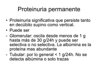 Proteinuria permanente Proteinuria significativa que persiste tanto en decúbito supino como vertical.  Puede ser  Glomerular: oscila desde menos de 1 g hasta más de 30 g/24h y puede ser selectiva o no selectiva. La albúmina es la proteína mas abundante Tubular: por lo general < 1 g/24h. No se detecta albúmina o solo trazas 