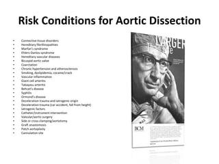 Risk Conditions for Aortic Dissection
•   Connective tissue disorders
•   Hereditary fibrillinopathies
•   Marfan’s syndrome
•   Ehlers-Danlos syndrome
•   Hereditary vascular diseases
•   Bicuspid aortic valve
•   Coarctation
•   Chronic hypertension and atherosclerosis
•   Smoking, dyslipidemia, cocaine/crack
•   Vascular inflammation
•   Giant cell arteritis
•   Takayasu arteritis
•   Behcet’s disease
•   Syphilis
•   Ormond’s disease
•   Deceleration trauma and iatrogenic origin
•   Deceleration trauma (car accident, fall from height)
•   Iatrogenic factors
•   Catheter/instrument intervention
•   Valvular/aortic surgery
•   Side or cross clamping/aortotomy
•   Graft anastomosis
•   Patch aortoplasty
•   Cannulation site
 