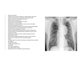 •   Symptom Comment
•   Experience of pain Almost ubiquitous—96% of patients report pain
•   Location of pain Anterior characterizes ascending dissection;
•   posterior characterizes descending dissection
•   Severity of pain “10 out of 10”
•   Onset of pain Abrupt (distinguishes from MI)
•   Quality of pain “Tearing” quality
•   Variability of pain Classical patterns common, but not invariable;
•   4% of patients experience no pain
•   Waxing and waning Variability in severity of pain reflects physiological
•   of pain (decrease in aortic wall tension with rx of BP) and
•   anatomic events (spontaneous re-entry).
•   Pleuritic component Reflects pericardial and pleural inflammation
•   Cardiac ischemia True anginal/infarction symptoms may occur from
•   involvement of RCA
•   Abdominal pain Vigilant search for intestinal ischemia essential
•   (lethal phenomenon)
•   Renal ischemia Usually asymptomatic, except in case of infarction
•   Leg pain From involvement of iliac artery by dissection
•   process
•   Paralysis of legs From spinal cord ischemia or peripheral nerve ischemia
•   (paraplegia)
•   Syncope From either:
•   Involvement of head vessels
•   Tamponade
•   Acute aortic insufficiency
•   Vaso-vagal response to pain
•   Dyspnea Acute aortic insufficiency poorly tolerated
 