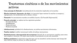 Trastornos cinéticos o de los movimientos
activos
• Gran asinergia de Babinski: incoordinación de los músculos implicados en la marcha.
• Marcha titubeante, festonante o de ebrio: si el paciente logra caminar la marcha es insegura y
zigzagueante, con oscilaciones de la cabeza y tronco.
• Dismetría: los movimientos exceden en medida el punto o fin buscado (hipermetría).
• Pequeña asinergia: se explora con las siguientes pruebas:
 Inversión del tronco
 Arrodillamiento
 Flexión del tronco
 Flexión de la pierna
• Adiadococinesia: pérdida de la diadococinesia, no realiza movimientos alternantes.
• Temblor cinético: temblor intencional visible al realizar movimientos.
• Braditeleocinesia o descomposición del movimiento: división de un movimiento complejo entre otros
más simples y sucesivos. Un sujeto sano realiza el movimiento en una sola maniobra.
• Reflejos pendulares: la hipotonía muscular hace que los miembros oscilen durante más tiempo del
lado enfermo luego de obtener un reflejo profundo.
 