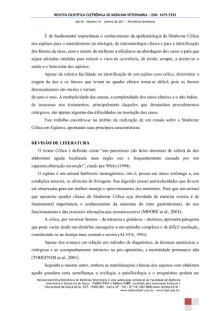 REVISTA CIENTÍFICA ELETRÔNICA DE MEDICINA VETERINÁRIA – ISSN: 1679-7353
                               Ano IX – Número 16 – Janeiro de 2011 – Periódicos Semestral




        É de fundamental importância o conhecimento da epidemiologia da Síndrome Cólica
nos eqüinos para o entendimento da etiologia, da sintomatologia clínica e para a identificação
dos fatores de risco, com o intuito de melhorar a eficiência na abordagem dos casos e para que
sejam adotadas medidas para reduzir o risco de ocorrência, de modo, sempre, a preservar a
saúde e o bem-estar dos eqüinos.
        Apesar da relativa facilidade na identificação de um eqüino com cólica, determinar a
origem da dor e os fatores que levam ao quadro clínico torna-se difícil, pois os fatores
desencadeantes são muitos e variam
de caso a caso. A multiplicidade das causas, a complexidade dos casos clínicos e o alto índice
de insucesso nos tratamentos, principalmente daqueles que demandam procedimentos
cirúrgicos, são apenas algumas das dificuldades na resolução dos casos.
        Este trabalho encontra-se no âmbito da realização de um estudo sobre a Síndrome
Cólica em Eqüinos, apontando suas principais características.


REVISÃO DE LITERATURA
   O termo Cólica é definido como “um paroxismo (do latim sinonimo de cólon) de dor
abdominal aguda localizada num órgão oco e frequentemente causada por um
espasmo,obstrução ou torção”, citado por White (1990).
   O eqüino é um animal herbívoro monogástrico, isto é, possui um único estômago e, em
condições naturais, se alimenta de forragens. Sua digestão possui particularidades que devem
ser observadas para um melhor manejo e aproveitamento dos nutrientes. Para que um animal
que apresente quadro clínico de Síndrome Cólica seja abordado de maneira correta é de
fundamental importância o conhecimento da anatomia do trato gastrintestinal, do seu
funcionamento e das possíveis alterações que possam ocorrer (MOORE et al., 2001).
        A cólica, por envolver fatores – de natureza e grandeza – distintos, apresenta patogenia
que pode variar desde um distúrbio passageiro a um episódio complexo e de difícil resolução,
constituindo-se na doença mais comum e severa (ALVES, 1994).
        Apesar dos avanços em relação aos métodos de diagnóstico, às técnicas anestésicas e
cirúrgicas e ao acompanhamento intensivo no pós-operatório, a mortalidade permanece alta
(THOEFNER et al., 2003).
        Segundo o mesmo autor, embora as manifestações clínicas dos equinos com abdômen
agudo guardem certa semelhança, a etiologia, a patofisiologia e o prognóstico podem ser
   Revista Científica Eletrônica de Medicina Veterinária é uma publicação semestral da Faculdade de Medicina
          veterinária e Zootecnia de Garça – FAMED/FAEF e Editora FAEF, mantidas pela Associação Cultural e
         Educacional de Garça ACEG. CEP: 17400-000 – Garça/SP – Tel.: (0**14) 3407-8000 www.revista.inf.br –
                                                                 www.editorafaef.com.br – www.faef.edu.br.
 