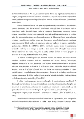 REVISTA CIENTÍFICA ELETRÔNICA DE MEDICINA VETERINÁRIA – ISSN: 1679-7353
                               Ano IX – Número 16 – Janeiro de 2011 – Periódicos Semestral




extremamente diferentes. Por isso, é necessário que o clínico seja capaz de diferenciar casos
simples, que podem ser tratados de modo conservativo, daqueles cujos animais apresentam
lesões gastrintestinais graves e que podem evoluir para um colapso circulatório e, fatalmente,
para a morte.
         Peculiaridades anatômicas, tais como a pequena capacidade volumétrica do estômago,
quando comparada com outras espécies domésticas, a incapacidade de regurgitar, dada a
musculatura muito desenvolvida do cárdia, e a ausência do centro do vômito no sistema
nervoso central, bem como o longo mesentério associado ao jejuno, que favorece as torções,
além dos segmentos intestinais com diminuição abrupta do diâmetro do lume, como a flexura
pélvica e a transição para o cólon menor, que favorecem o acúmulo de alimentos, e ainda de
uma mucosa retal frágil, predisposta a rupturas, tudo isso predispõe os equinos a distúrbios
gastrentéricos (PEIRÓ & MENDES, 2004). Entretanto, outros fatores frequentemente
associados a alterações no manejo, na atividade física ou na dieta, infestações parasitárias e
fatores intrínsecos, tais como sexo, raça e idade, também tornam o equino propenso a
episódios de cólica (LACERDANETO et al., 1989).
         Os eventos fisiopatológicos que decorrem durante um episóio de cólica incluem
distensão intestinal, isquemia intestinal, reperfusão dos tecidos, necrose, inflamação,
apoptose, e mudanças na flora bacteriana. Estes eventos provocam alterações na motilidade
intestinal, nos processos de absorção e secreção de água e eletrólitos, na permeabilidade
vascular, ativação de células inflamatórias, e por último, na estrutura dos tecidos. A cólica
tem início com a estimulação dos reflexos nervosos e a formação de mediadores químicos que
causam um aumento do débito cardíaco, estase venosa, retenção de fluidos, e alteraçõees na
perfusão e oxigenação dos tecidos (White, 2006).
         O eqüino é muito exigente e sensível às alterações de manejo alimentar e ambiental. A
diminuição ou variação no nível de atividade física, alterações súbitas na dieta, alterações nas
condições de estabulação, dieta rica em concentrados, volumoso ou concentrado de má
qualidade, consumo excessivamente rápido da ração concentrada, privação de água e o
transporte em viagens podem influenciar a ocorrência de Síndrome Cólica (HILLYER et al.,
2001).
         Diversos estudos tem sugerido que os Árabes são, de alguma forma, mais susceptíveis
ao desenvolvimento de cólica (Morris et al., 1989; Cohen, Matejka, Honnas, & Hooper, 1995;


   Revista Científica Eletrônica de Medicina Veterinária é uma publicação semestral da Faculdade de Medicina
          veterinária e Zootecnia de Garça – FAMED/FAEF e Editora FAEF, mantidas pela Associação Cultural e
         Educacional de Garça ACEG. CEP: 17400-000 – Garça/SP – Tel.: (0**14) 3407-8000 www.revista.inf.br –
                                                                 www.editorafaef.com.br – www.faef.edu.br.
 