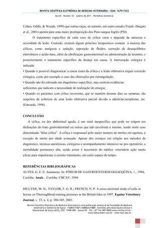 REVISTA CIENTÍFICA ELETRÔNICA DE MEDICINA VETERINÁRIA – ISSN: 1679-7353
                               Ano IX – Número 16 – Janeiro de 2011 – Periódicos Semestral




Cohen, Gibbs, & Woods, 1999) que outras raças, no entanto, um outro estudo (Traub- Dargatz
et al., 2001) aponta para uma maior predisposição dos Puro-sangue Inglês (PSI).
        O tratamento específico de cada caso de cólica varia e depende da natureza e
severidade da lesão. Contudo, existem alguns princíios terapeuticos comuns à maioria das
cólicas, como analgesia e sedação, reposição de fluidos, correção de desequilíbrios
eletrolíticos e ácido-base, além da ubrificaçao gastrointestinal ou administração de laxantes, e
posteriormente o tratamento específico da doença em causa. A intervenção cirúrgica é
indicada:
• Quando é possível diagnosticar a causa exata da cólica e a lesão obstrutiva requer correcão
cirúrgica, como por exemplo o caso das obstruções por estrangulação;
• Quando não foi efetuado um diagnóstico específico, mas existem evidências
suficientes que indicam a necessidade de realização de cirurgia;
• Quando os pacientes com cólica recorrente, que se mantém durante dias ou semanas, são
suspeitos de sofrerem de uma lesão obstrutiva parcial devido a aderêcias,neoplasias, etc.
(Edwards, 1998).


CONCLUSÃO
   A cólica, ou dor abdominal aguda, é um sinal inespecífico que pode ter origem em
disfunções do trato gastrointestinal ou outras que não envolvam o mesmo, sendo neste caso
denominada “falsa cólica”. A cólica é responsael pelo maior numero de mortes em equinos, à
exceção de morte por idade avançada. Apesar dos avanços em relação aos métodos de
diagnóstico, técnicas anestésicas, cirúrgicas e acompanhamento intensivo no pós operatório, a
mortalidade permanece alta, sendo assim é necessário do médico veterinário ação muito
eficaz para impulsionar o correto tratamento, em curto espaço de tempo.


REFERÊNCIAS BIBLIOGRÁFICAS
ALVES, G. E. S. Anamnese. In: FÓRUM DE GASTROENTEROLOGIAEQÜINA, 1., 1994,
Curitiba. Anais... Curitiba: CBCAV, 1994.


HILLYER, M. H.; TAYLOR, F. G. R.; FRENCH, N. P. A cross-sectional study of colic in
horses on Thoroughbred training premises in the British Isles in 1997. Equine Veterinary
Journal, v. 33, n. 4, p. 380-385, 2001.
   Revista Científica Eletrônica de Medicina Veterinária é uma publicação semestral da Faculdade de Medicina
          veterinária e Zootecnia de Garça – FAMED/FAEF e Editora FAEF, mantidas pela Associação Cultural e
         Educacional de Garça ACEG. CEP: 17400-000 – Garça/SP – Tel.: (0**14) 3407-8000 www.revista.inf.br –
                                                                 www.editorafaef.com.br – www.faef.edu.br.
 