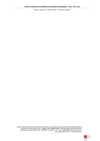 REVISTA CIENTÍFICA ELETRÔNICA DE MEDICINA VETERINÁRIA – ISSN: 1679-7353
                            Ano IX – Número 16 – Janeiro de 2011 – Periódicos Semestral




Revista Científica Eletrônica de Medicina Veterinária é uma publicação semestral da Faculdade de Medicina
       veterinária e Zootecnia de Garça – FAMED/FAEF e Editora FAEF, mantidas pela Associação Cultural e
      Educacional de Garça ACEG. CEP: 17400-000 – Garça/SP – Tel.: (0**14) 3407-8000 www.revista.inf.br –
                                                              www.editorafaef.com.br – www.faef.edu.br.
 