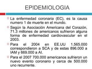 EPIDEMIOLOGIA
   La enfermedad coronaria (EC), es la causa
    numero 1 de muerte en el mundo.
   Según la Asociación Americana del Corazón,
    71.3 millones de americanos sufrieron alguna
    forma de enfermedad cardiovascular en el
    2003.
   Para el 2004 en EE.UU 1.565.000
    correspondieron a SCA y de estas 896.000 a
    IAM y 669.000 a AI.
   Para el 2007 700.000 americanos sufrieron un
    nuevo evento coronario y cerca de 500.000
    uno recurrente.
 