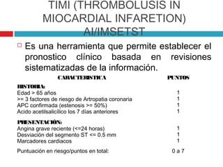 TIMI (THROMBOLUSIS IN
          MIOCARDIAL INFARETION)
                  AI/IMSETST
   Es una herramienta que permite establecer el
    pronostico clínico basada en revisiones
    sistematizadas de la información.
                CARACTERISTICA                    PUNTOS
HISTORIA:
Edad > 65 años                                      1
>= 3 factores de riesgo de Artropatia coronaria     1
APC confirmada (estenosis >= 50%)                   1
Acido acetilsalicílico los 7 días anteriores        1
PRESENTACIÓN:
Angina grave reciente (<=24 horas)                  1
Desviación del segmento ST <= 0.5 mm                1
Marcadores cardiacos                                1
Puntuación en riesgo/puntos en total:              0a7
 