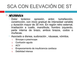 SCA CON ELEVACIÓN DE ST
   SINTOM :
          AS
       Dolor torácico: opresión, ardor, tumefacción,
        constricción, con inicio gradual de intensidad variable
        y duración mayor de 30 min. En región retro esternal,
        irradiación a cuello, mandíbula, hombro izquierdo,
        parte interna de brazo, ambos brazos, codos o
        muñecas.
       Asociado a disnea, sudoración , náuseas, vómitos.
        1.   Síncope o presíncope
        2.   Confusión aguda
        3.   ACV
        4.   Empeoramiento de insuficiencia cardiaca
        5.   Debilidad intensa
 