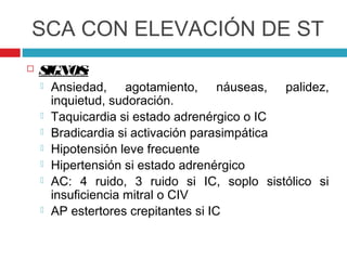 SCA CON ELEVACIÓN DE ST
   SIGNOS:
       Ansiedad, agotamiento, náuseas, palidez,
        inquietud, sudoración.
       Taquicardia si estado adrenérgico o IC
       Bradicardia si activación parasimpática
       Hipotensión leve frecuente
       Hipertensión si estado adrenérgico
       AC: 4 ruido, 3 ruido si IC, soplo sistólico si
        insuficiencia mitral o CIV
       AP estertores crepitantes si IC
 
