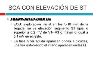 SCA CON ELEVACIÓN DE ST
   M DIOSDIAGNOS
     E           TICOS:
       ECG: exploración inicial en los 5-10 min de la
        llegada, se ve elevación segmento ST igual o
        superior a 0,2 mV de V1- V3 o mayor o igual a
        0.1 mV en el resto.
       En fase hiper aguda aparecen ondas T picudas,
        una vez establecido el infarto aparecen ondas Q.
 