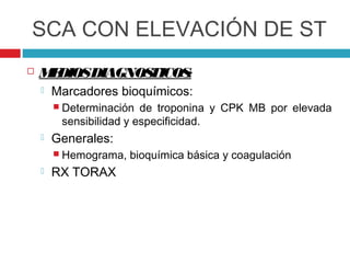 SCA CON ELEVACIÓN DE ST
   M DIOSDIAGNOS
     E           TICOS:
       Marcadores bioquímicos:
         Determinación  de troponina y CPK MB por elevada
         sensibilidad y especificidad.
       Generales:
         Hemograma,   bioquímica básica y coagulación
       RX TORAX
 