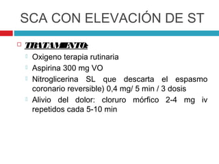 SCA CON ELEVACIÓN DE ST
   TRATAM NTO:
          IE
       Oxigeno terapia rutinaria
       Aspirina 300 mg VO
       Nitroglicerina SL que descarta el espasmo
        coronario reversible) 0,4 mg/ 5 min / 3 dosis
       Alivio del dolor: cloruro mórfico 2-4 mg iv
        repetidos cada 5-10 min
 