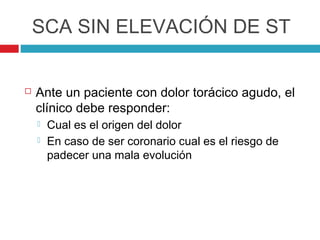 SCA SIN ELEVACIÓN DE ST


   Ante un paciente con dolor torácico agudo, el
    clínico debe responder:
       Cual es el origen del dolor
       En caso de ser coronario cual es el riesgo de
        padecer una mala evolución
 