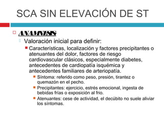 SCA SIN ELEVACIÓN DE ST
   ANAM S :
        NE IS
       Valoración inicial para definir:
         Características,localización y factores precipitantes o
          atenuantes del dolor, factores de riesgo
          cardiovascular clásicos, especialmente diabetes,
          antecedentes de cardiopatía isquémica y
          antecedentes familiares de arteriopatía.
              Síntoma: referido como peso, presión, tirantez o
               quemazón en el pecho.
              Precipitantes: ejercicio, estrés emocional, ingesta de
               bebidas frías o exposición al frio.
              Atenuantes: cese de actividad, el decúbito no suele aliviar
               los síntomas.
 