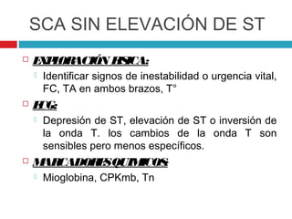 SCA SIN ELEVACIÓN DE ST
   E P OR
     X L ACIÓN F ICA:
                IS
       Identificar signos de inestabilidad o urgencia vital,
        FC, TA en ambos brazos, T°
   ECG:
       Depresión de ST, elevación de ST o inversión de
        la onda T. los cambios de la onda T son
        sensibles pero menos específicos.
   M CADOR SQUIM
     AR    E     ICOS:
       Mioglobina, CPKmb, Tn
 