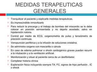 MEDIDAS TERAPEUTICAS
             GENERALES
   Tranquilizar al paciente y explicarle medidas terapéuticas.
   Es imprescindible inmovilizarlo
   Para reducir la precarga y el trabajo de bombeo del miocardio se lo debe
    colocar en posición semisentada y no dejarlo acostado, salvo en
    hipotensión notoria.
   Control por medio de ECG, oxigenometria de pulso y tensiómetro de
    precisión continuas.
   Venopunción periférica y a la infusión de soluciones cristalina.
   Se administra oxigeno con mascarilla o cánula
   En caso de edema pulmonar o shock cardiogénico graves pueden recurrir
    a la intubación y a la ventilación artificial.
   Monitorización y situar al paciente cerca de un desfibrilador.
   Completar historia clínica
   Exploración fisica incluyendo siempre TA; FC, signos de hipo perfusión , IC
    o shock
 